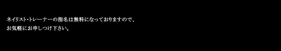 ネイリスト・トレーナーの指名は無料になっておりますので、お気軽にお申しつけ下さい。